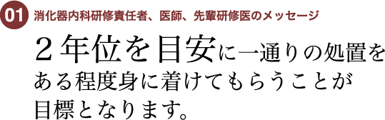 01 消化器科研修責任者、医師、先輩研修医のメッセージ　2年位を目安に一通りの処置をある程度身に着けてもらうことが目標となります。