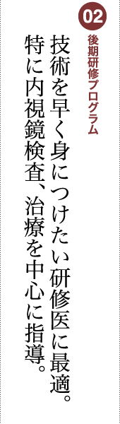 02 後期研修プログラム 技術を早く身につけたい研修医に最適。特に内視鏡検査、治療を中心に指導。