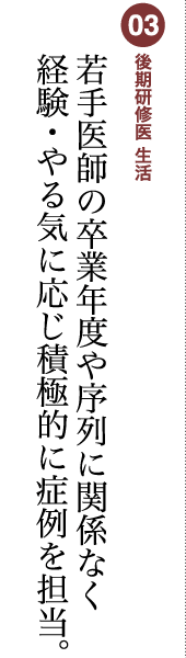 03 後期研修医 生活 若手医師の卒業年度や序列に関係なく経験・やる気に応じ積極的に症例を担当。