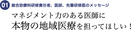 01 総合診療科研修責任者、医師、先輩研修医のメッセージ マネジメント力のある医師に本物の地域医療を担ってほしい!