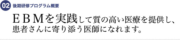 02 後期研修プログラム概要　EBMを実践して質の高い医療を提供し、患者さんに寄り添う医師になれます。