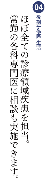 04 後期研修医 生活 ほぼ全ての内科疾患を担当。常勤の各科専門医に相談も実施できます。