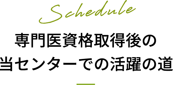 Schedule 専門医資格取得後の当センターでの活躍の道